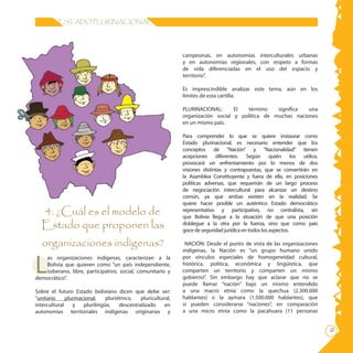 ESTADO PLURINACIONAL




                                                                campesinas, en autonomías interculturales urbanas
                                                                y en autonomías regionales, con respeto a formas
                                                                de vida diferenciadas en el uso del espacio y
                                                                territorio”.

                                                                Es imprescindible analizar este tema, aún en los
                                                                límites de esta cartilla:

                                                                PLURINACIONAL:      El  término    significa  una
                                                                organización social y política de muchas naciones
                                                                en un mismo país.

                                                                Para comprender lo que se quiere instaurar como
                                                                Estado plurinacional, es necesario entender que los
                                                                conceptos de “Nación” y “Nacionalidad” tienen
                                                                acepciones diferentes. Según quién los utilice,
                                                                provocará un enfrentamiento por lo menos de dos
                                                                visiones distintas y contrapuestas, que se convertirán en
                                                                la Asamblea Constituyente y fuera de ella, en posiciones
                                                                políticas adversas, que requerirán de un largo proceso
                                                                de negociación intercultural para alcanzar un destino
                                                                común, ya que ambas existen en la realidad. Se
                                                                quiere hacer posible un auténtico Estado democrático
  4. ¿Cuál es el modelo de                                      representativo y participativo, no centralista, sin
                                                                que Bolivia llegue a la situación de que una posición
  Estado que proponen las                                       doblegue a la otra por la fuerza, sino que como país
                                                                goce de seguridad jurídica en todos los aspectos.

  organizaciones indígenas?                                      NACIÓN: Desde el punto de vista de las organizaciones
                                                                indígenas, la Nación es “un grupo humano unido


L
   as organizaciones indígenas, caracterizan a la               por vínculos especiales de homogeneidad cultural,
   Bolivia que quieren como “un país independiente,             histórica, política, económica y lingüística, que
   soberano, libre, participativo, social, comunitario y        comparten un territorio y comparten un mismo
democrático”.                                                   gobierno”. Sin embargo hay que aclarar que no se
                                                                puede llamar “nación” bajo un mismo entendido
Sobre el futuro Estado boliviano dicen que debe ser:            a una macro etnia como la quechua (2.300.000
“unitario     plurinacional,    pluriétnico,   pluricultural,   hablantes) o la aymara (1.500.000 hablantes), que
intercultural    y    plurilingüe,    descentralizado     en    sí pueden considerarse “naciones”, en comparación
autonomías territoriales indígenas originarias y                a una micro etnia como la pacahuara (11 personas

                                                                                                                            
 
