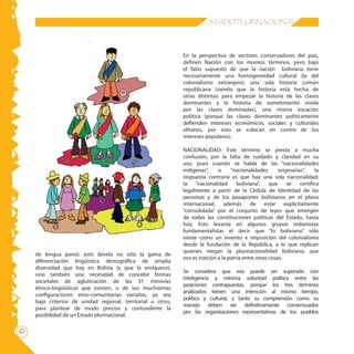 10 ESTADO PLURINACIONAL
de lengua pano): esto devela no sólo la gama de
diferenciación lingüística demográfica de amplia
diversidad que hay en Bolivia (y que la enriquece),
sino también una necesidad de concebir formas
societales de aglutinación de las 31 minorías
étnico-lingüísticas que existen, o de sus muchísimas
configuraciones etno-comunitarias variadas, ya sea
bajo criterios de unidad regional, territorial u otros,
para plantear de modo preciso y contundente la
posibilidad de un Estado plurinacional.
En la perspectiva de sectores conservadores del país,
definen Nación con los mismos términos, pero bajo
el falso supuesto de que la nación boliviana tiene
necesariamente una homogeneidad cultural (la del
colonialismo extranjero), una sola historia común
republicana (siendo que la historia está hecha de
otras distintas: para empezar la historia de las clases
dominantes y la historia de sometimiento vivida
por las clases dominadas), una misma vocación
política (porque las clases dominantes políticamente
defienden intereses económicos, sociales y culturales
elitarios, por esto se colocan en contra de los
intereses populares).
NACIONALIDAD: Este término se presta a mucha
confusión, por la falta de cuidado y claridad en su
uso, pues cuando se habla de las “nacionalidades
indígenas”, o “nacionalidades originarias”, la
respuesta contraria es que hay una sola nacionalidad;
la “nacionalidad boliviana”, que se certifica
legalmente a partir de la Cédula de Identidad de las
personas y de los pasaportes bolivianos en el plano
internacional, además de estar explícitamente
“consolidada” por el conjunto de leyes que emergen
de todas las constituciones políticas del Estado, hasta
hoy. Esto levanta en algunos grupos indianistas
fundamentalistas el decir que “lo boliviano” sólo
existe como un invento e imposición del colonialismo
desde la fundación de la República, a lo que replican
quienes niegan la plurinacionalidad boliviana, que
eso es traición a la patria entre otras cosas.
Se considera que eso puede ser superado con
inteligencia y mínima voluntad política entre las
posiciones contrapuestas, porque los tres términos
analizados tienen una intención al mismo tiempo,
política y cultural, y tanto su comprensión como su
manejo deben ser definitivamente consensuados
por las organizaciones representativas de los pueblos
 