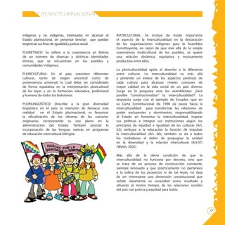 11
ESTADO PLURINACIONAL
indígenas y no indígenas, interesadas en alcanzar el
Estado plurinacional, sin presentar brechas que puedan
tergiversar sus fines de igualdad y justicia social.
PLURIÉTNICO: Se refiere a la coexistencia en Bolivia
de un número de diversas y distintas identidades
étnicas, que se encuentran en los pueblos y
comunidades indígenas.
PLURICULTURAL: En el país coexisten diferentes
culturas, tanto de origen ancestral como de
proveniencia universal, lo cual debe ser considerado
de forma equitativa en la interpretación pluricultural
de las leyes y en la formación educativa, profesional
y humana de todos los bolivianos.
PLURILINGÚÍSTICO: Describe a la gran diversidad
lingüística en el país: la intención de destacar esta
realidad en el Estado plurinacional, es favorecer
la oficialización de los idiomas de las naciones
originarias, incorporando su uso pleno en la
administración del Estado. También postula la
incorporación de las lenguas nativas en programas
de educación intercultural bilingüe.
INTERCULTURAL: Se incluye de modo importante
el aspecto de la interculturalidad en la declaración
de las organizaciones indígenas para la Asamblea
Constituyente, en razón de que más allá de la simple
coexistencia multicultural de los pueblos, se quiere
una relación dinámica, equitativa y mutuamente
productiva entre ellos.
La pluriculturalidad apela al derecho a la diferencia
entre culturas. La interculturalidad va más allá
y pretende un enlace de los aspectos positivos de
cada cultura para alcanzar niveles comunes de
mayor calidad en la vida social de un país diverso.
Surge así la pregunta ante los asambleístas: ¿Será
posible “constitucionalizar” la interculturalidad?: La
respuesta surge con el ejemplo de Ecuador, que en
su Carta Constitucional de 1998 da pasos hacia la
interculturalidad para transformar las relaciones de
poder excluyentes y dominantes, responsabilizando
al Estado en fomentar la interculturalidad, inspirar
sus políticas e integrar sus instituciones según los
principios de equidad e igualdad de las culturas (Art.
62); atribuye a la educación la función de impulsar
la interculturalidad (Art. 66); también se da a todos
los ciudadanos el deber de propugnar la unidad
en la diversidad y la relación intercultural (Art.97)
(Walsh, 2002)
Más allá de la obvia condición de que la
interculturalidad no funciona por decreto, sino que
se trata de un proceso de construcción constante,
siempre renovado y que prácticamente no pertenece
a la esfera de los proyectos ni de las leyes, no deja
de ser interesante una dimensión constitucional que
señale claramente su necesidad como resultado y
refuerzo al mismo tiempo, de las relaciones sociales
del país con justicia y equidad para todos.
 
