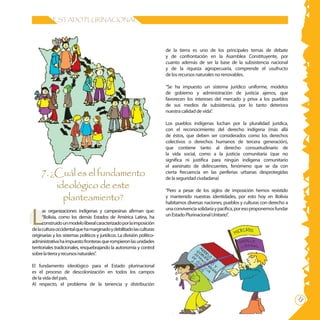 13
ESTADO PLURINACIONAL
7. ¿Cuál es el fundamento
ideológico de este
planteamiento?
L
as organizaciones indígenas y campesinas afirman que:
“Bolivia, como los demás Estados de América Latina, ha
construidounmodeloliberalcaracterizadoporlaimposición
delaculturaoccidentalquehamarginadoydebilitadolasculturas
originarias y los sistemas políticos y jurídicos. La división político-
administrativahaimpuestofronterasquerompieronlasunidades
territoriales tradicionales, resquebrajando la autonomía y control
sobrelatierrayrecursosnaturales”.
El fundamento ideológico para el Estado plurinacional
es el proceso de descolonización en todos los campos
de la vida del país.
Al respecto, el problema de la tenencia y distribución
de la tierra es uno de los principales temas de debate
y de confrontación en la Asamblea Constituyente, por
cuanto además de ser la base de la subsistencia nacional
y de la riqueza agropecuaria, comprende el usufructo
de los recursos naturales no renovables.
“Se ha impuesto un sistema jurídico uniforme, modelos
de gobierno y administración de justicia ajenos, que
favorecen los intereses del mercado y priva a los pueblos
de sus medios de subsistencia, por lo tanto deteriora
nuestra calidad de vida”.
Los pueblos indígenas luchan por la pluralidad jurídica,
con el reconocimiento del derecho indígena (más allá
de éstos, que deben ser considerados como los derechos
colectivos o derechos humanos de tercera generación),
que contiene tanto al derecho consuetudinario de
la vida social, como a la justicia comunitaria (que no
significa ni justifica para ningún indígena comunitario
el asesinato de delincuentes, fenómeno que se da con
cierta frecuencia en las periferias urbanas desprotegidas
de la seguridad ciudadana)
“Pero a pesar de los siglos de imposición hemos resistido
y mantenido nuestras identidades, por esto hoy en Bolivia
habitamos diversas naciones, pueblos y culturas con derecho a
unaconvivenciasolidariaypacífica,poresoproponemosfundar
unEstadoPlurinacionalUnitario”.
 