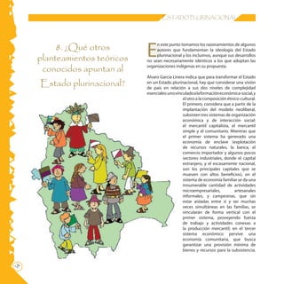14 ESTADO PLURINACIONAL
8. ¿Qué otros
planteamientos teóricos
conocidos apuntan al
Estado plurinacional?
E
n este punto tomamos los razonamientos de algunos
autores que fundamentan la ideología del Estado
plurinacional y los incluimos, aunque sus desarrollos
no sean necesariamente idénticos a los que adoptan las
organizaciones indígenas en su propuesta.
Álvaro García Linera indica que para transformar el Estado
en un Estado plurinacional, hay que considerar una visión
de país en relación a sus dos niveles de complejidad
esenciales:unovinculadoalaformacióneconómica-social,y
el otro a la composición étnico-cultural.
El primero, considera que a partir de la
implantación del modelo neoliberal,
subsisten tres sistemas de organización
económica y de interacción social:
el mercantil capitalista, el mercantil
simple y el comunitario. Mientras que
el primer sistema ha generado una
economía de enclave (explotación
de recursos naturales, la banca, el
comercio importador y algunos pocos
sectores industriales, donde el capital
extranjero, y el escasamente nacional,
son los principales capitales que se
mueven con altos beneficios), en el
sistema de economía familiar se da una
innumerable cantidad de actividades
microempresariales, artesanales
informales, y campesinas, que sin
estar aisladas entre sí y ser muchas
veces simultáneas en las familias, se
vincularán de forma vertical con el
primer sistema, proveyendo fuerza
de trabajo y actividades conexas a
la producción mercantil; en el tercer
sistema económico pervive una
economía comunitaria, que busca
garantizar una provisión mínima de
bienes y recursos para la subsistencia.
 