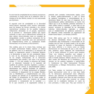 15
ESTADO PLURINACIONAL
pretende abrir candados institucionales rígidos, como
la división político-administrativa, o bien la forma
de gobierno homogéneo y monocivilizatorio de la
democracia liberal. En este caso, el imaginario de la
descentralización político administrativa es mucho más
radical que la de los liberales, pretende (re)inventar el
orden político desde la sociedad y, sobre todo en ese
proceso, reconocer la diversidad de las identidades
colectivas (etnico-culturales, regionales y sociales)
para el establecimiento de gobiernos autónomos en
los diferentes niveles territoriales de organización del
Estado”(GarcíaYapur, F., LosTiempos, 25/03/07).
Xavier Albó piensa que “en la medida en que
las diversas identidades étnicas y culturales son
consideradas algo fundamental e irrenunciable de los
pueblos que las viven, el Estado puede y tal vez debe
acordarles el rango de Naciones o Nacionalidades,
por tanto, definirse a sí mismo como un Estado
plurinacional, sin menoscabo de que a este nivel de
país, podamos seguir hablando del Estado-Nación
o de la nación boliviana”. El mismo autor propone:
“Crear una instancia específica que asegure e
impulse el carácter Plurinacional e Intercultural de
todo el Estado boliviano. Deberá ubicarse en los más
altos niveles del Ministerio de la Presidencia y con
vínculos en los poderes legislativo y judicial”.(Albó,
X. Conferencia en: Taller Internacional “Procesos
Constituyentes y Diálogos Democráticos, Santa Cruz,
julio, 2006).
Luis Tapia, aunque no menciona estrictamente al
Estado plurinacional como tal, y más bien habla
de “la democracia plurinacional”, tiene reflexiones
teóricas que refuerzan los planteamientos indígenas
de igualdad y libertad como base de toda convivencia
intercultural en el país, para construir un núcleo
común de la ciudadanía boliviana en razón de
esos principios, e indica que: “Hay que construir el
En este nivel de complejidad de tres sistemas económicos
coexistentes, la mayor parte de la población (70%) se
maneja en los dos últimos, siendo a su vez exaccionada
por el primero.
El segundo nivel de complejidad es la diversidad
étnico-cultural, expresada como racismo colonizador,
pues las lenguas, las formas culturales y las mismas
características somáticas de los pueblos indígenas
militarmente derrotados en el pasado, representan
en el presente la dominación política que siguen
sufriendo, es decir que la diferenciación asimétrica de
tales valores étnico-culturales traza un complejo de
desigualdades sociales y jurídicas excluyentes de las
grandes mayorías nacionales, que son precisamente
las indígenas.(García Linera ,A., Conferencia: Estado
Plurinacional, en La Comuna, La Paz, 05/03/07).
Otro analista, pero en la misma línea, concluye que
el Estado plurinacional “implica repensar el sistema
de gobierno, esto es la democracia y la estructura del
Estado, su organización vertical y horizontal. Respecto
a la democracia se parte de una constatación básica:
la crisis de las democracias liberales, la insuficiencia
de los arreglos institucionales, de la democracia
representativa para asimilar y dar cauce a los procesos
sociales. (…) En este sentido, la estructura del Estado
en su dimensión horizontal es la expresión del
equilibrio de poderes: ejecutivo, legislativo y judicial, y
en la dimensión vertical, la descentralización político-
administrativa que organiza facultades de gobiernos
subnacionales (…) El Estado plurinacional no propone
la sustitución ni desaparición de los arreglos liberales,
sino su flexibilización y complementación con otros.
Se propone por ejemplo en la organización horizontal
del Estado, la incorporación de un nuevo poder: el
popular ciudadano, como una instancia de consulta
permanente e incorporación de la sociedad. (…).
En lo que concierne a la organización vertical, se
 