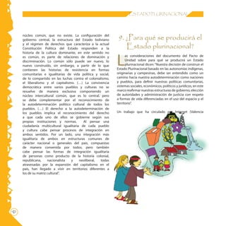16 ESTADO PLURINACIONAL
núcleo común, que no existe. La configuración del
gobierno central, la estructura del Estado boliviano
y el régimen de derechos que caracteriza a la actual
Constitución Política del Estado responden a la
historia de la cultura dominante, en este sentido no
es común, es parte de relaciones de dominación y
discriminación. Lo común sólo puede ser nuevo, lo
nuevo construído, sin embargo, a partir de lo que
contienen las historias de resistencia en formas
comunitarias e igualitarias de vida política y social,
de lo compartido en las luchas contra el colonialismo,
el liberalismo y el capitalismo. (…) La convivencia
democrática entre varios pueblos y culturas no se
resuelve de manera exclusiva componiendo un
núcleo intercultural común, que es lo central, pero
se debe complementar por el reconocimiento de
la autodeterminación político cultural de todos los
pueblos. (…) El derecho a la autodeterminación de
los pueblos implica el reconocimiento del derecho
a que cada uno de ellos se gobierne según sus
propias instituciones y normas. Al pensar una
ciudadanía multicultural igualitaria de cada pueblo
y cultura cabe pensar procesos de integración en
ambos sentidos. Por un lado, una integración más
igualitaria de ambos en estructuras comunes de
carácter nacional o generales del país, compuestas
de manera convenida por todos; pero también
cabe pensar las formas de integración igualitaria
de personas como producto de la historia colonial,
republicana, nacionalista y neoliberal, todas
atravesadas por la expansión del capitalismo en el
país, han llegado a vivir en territorios diferentes a
los de su matriz cultural”.
9. ¿Para qué se producirá el
Estado plurinacional?
L
as consideraciones del documento del Pacto de
Unidad sobre para qué se producirá un Estado
plurinacional dicen: “Nuestra decisión de construir el
Estado Plurinacional basado en las autonomías indígenas,
originarias y campesinas, debe ser entendido como un
camino hacia nuestra autodeterminación como naciones
y pueblos, para definir nuestras políticas comunitarias,
sistemas sociales, económicos, políticos y jurídicos, en este
marco reafirmar nuestras estructuras de gobierno, elección
de autoridades y administración de justicia con respeto
a formas de vida diferenciadas en el uso del espacio y el
territorio”.
Un trabajo que ha circulado por Internet (Valencia
 