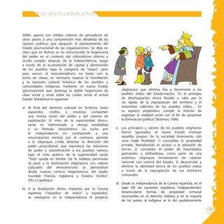 17
ESTADO PLURINACIONAL
2006), aporta con sólidos criterios de pensadores de
otros países a una comprensión más detallada de las
razones políticas que apoyarán el planteamiento del
Estado plurinacional de las organizaciones. Se deja en
claro que en Bolivia se ha estructurado la hegemonía
del poder en el contexto del colonialismo interno y
oculto surgido después de la Independencia, luego
a través de la acumulación de capital y dominación
de los pueblos bajo la categoría de “clases”: pero
para vencer al neocolonialismo no basta con la
lucha de clases, es necesario superar la humillación
y la opresión cultural histórica de los pueblos y
comunidades indígenas, mediante un nuevo Estado
(plurinacional) que destruya la doble hegemonía de
clase social y etnia sobre las cuales actúa el actual
Estado. Señalamos lo siguiente:
a)	 Al final del dominio colonial en América, tanto
españoles, criollos y mestizos comparten
una misma visión del poder y del sistema de
explotación. El mito de la superioridad étnico-
racial es interiorizado y otorga estabilidad
a su fórmula etnocéntrica. La lucha por
la independencia no corresponde a una
emancipación mental, por el contrario, permite
a la oligarquía criolla detentar la dirección del
poder postcolonial, que reproduce las relaciones
de poder y subordinación a los pueblos nativos,
bajo el mito político de la superioridad racial:
“Todo queda en familia. De la nobleza peninsular
se pasó a la dominación oligárquica. Los valores
culturales del etnocentrismo se administran
desde nuevos centros hegemónicos del poder
mundial: Francia, Inglaterra y Estados Unidos”.
(Ots y Capdequi).
b)	 A la dualización étnica impuesta por la Corona
española (“república de indios” y españoles),
se sobrepone en la Independencia el proyecto
oligárquico que elimina, lisa y llanamente a los
pueblos indios del Estado-nación. “Es el principio
de desintegración étnica llevada a cabo por la
vía rápida de la expropiación del territorio y el
exterminio colectivo de los pueblos indios… En
su aspecto propositivo, cumple la función de
organizar la realidad social con el fin de perpetuar
la dominación política”. (Roitman, 1996).
c)	 Los principios y valores de los pueblos originarios
fueron ignorados, el nuevo Estado instituye
aquellos propios de la sociedad dominante, con
unas triple finalidad: 1) consolidar la propiedad
privada, liberalizando el acceso a la posesión de
tierras; 2) consolidar el poder de hacendados
gamonales y latifundistas, como parte de una
auténtica oligarquia terrateniente de carácter
nacional con control del Estado; 3) desarticular y
eliminar la identidad étnica de los pueblos indios
a través de la expropiación de sus territorios
comunales.
d)	 Desde la independencia de la Corona española, en el
siglo XIX las nacientes repúblicas “independientes”
desarticularon formas de propiedad comunal
reconocidas en el derecho indiano, y en la mayoría
de los países, al indígena se le dio paulatinamente
 