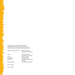 Producido por la Coordinación Nacional de
Fortalecimiento Temático de la Representación
Presidencial para la Asamblea Constituyente (REPAC)
Supervisión de producción:	 Alvaro Díez Astete
	 Fernando L. García Yapur
Texto: 	 Alvaro Diez Astete
	 Fernando L. García Yapur
Diseño: 	 Rubén Aruquipa
Ilustraciones: 	 Gonzalo Llanos
Imprenta: 	 (nombre de la Imprenta o
editorial)
Primera edición : 	 (número de ejemplares)
Junio de 2007
Sucre - Bolivia
 