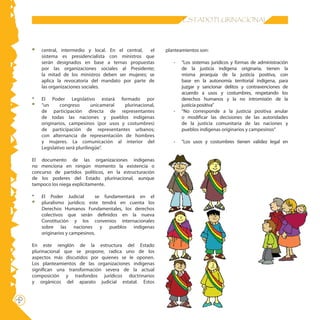 20 ESTADO PLURINACIONAL
central, intermedio y local. En el central, el
sistema es presidencialista con ministros que
serán designados en base a ternas propuestas
por las organizaciones sociales al Presidente;
la mitad de los ministros deben ser mujeres; se
aplica la revocatoria del mandato por parte de
las organizaciones sociales.
*	 El Poder Legislativo estará formado por
“un congreso unicameral plurinacional,
de participación directa de representantes
de todas las naciones y pueblos indígenas
originarios, campesinos (por usos y costumbres)
de participación de representantes urbanos;
con alternancia de representación de hombres
y mujeres. La comunicación al interior del
Legislativo será plurilingüe”.
El documento de las organizaciones indígenas
no menciona en ningún momento la existencia o
concurso de partidos políticos, en la estructuración
de los poderes del Estado plurinacional, aunque
tampoco los niega explícitamente.
* 	 El Poder Judicial se fundamentará en el
pluralismo jurídico; este tendrá en cuenta los
Derechos Humanos Fundamentales, los derechos
colectivos que serán definidos en la nueva
Constitución y los convenios internacionales
sobre las naciones y pueblos indígenas
originarios y campesinos.
En este renglón de la estructura del Estado
plurinacional que se propone, radica uno de los
aspectos más discutidos por quienes se le oponen.
Los planteamientos de las organizaciones indígenas
significan una transformación severa de la actual
composición y trasfondos jurídicos doctrinarios
y orgánicos del aparato judicial estatal. Estos
planteamientos son:
-	 “Los sistemas jurídicos y formas de administración
de la justicia indígena originaria, tienen la
misma jerarquía de la justicia positiva, con
base en la autonomía territorial indígena, para
juzgar y sancionar delitos y contravenciones de
acuerdo a usos y costumbres, respetando los
derechos humanos y la no intromisión de la
justicia positiva”
-	 “No corresponde a la justicia positiva anular
o modificar las decisiones de las autoridades
de la justicia comunitaria de las naciones y
pueblos indígenas originarios y campesinos”
-	 “Los usos y costumbres tienen validez legal en
 