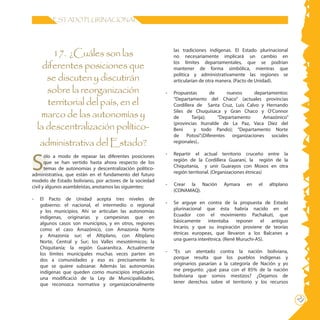 23
ESTADO PLURINACIONAL
las tradiciones indígenas. El Estado plurinacional
no necesariamente implicará un cambio en
los límites departamentales, que se podrían
mantener de forma simbólica, mientras que
política y administrativamente las regiones se
articularían de otra manera. (Pacto de Unidad).
-	 Propuestas de nuevos departamentos:
“Departamento del Chaco” (actuales provincias
Cordillera de Santa Cruz, Luis Calvo y Hernando
Siles de Chuquisaca y Gran Chaco y O’Connor
de Tarija); “Departamento Amazónico”
(provincias Iturralde de La Paz, Vaca Díez del
Beni y todo Pando); “Departamento Norte
de Potosí”.(Diferentes organizaciones sociales
regionales)..
- 	 Repartir el actual territorio cruceño entre la
región de la Cordillera Guaraní, la región de la
Chiquitanía, y unir Guarayos con Moxos en otra
región territorial. (Organizaciones étnicas)
- Crear la Nación Aymara en el altiplano
(CONAMAQ).
-	 Se arguye en contra de la propuesta de Estado
plurinacional que ésta habría nacido en el
Ecuador con el movimiento Pachakuti, que
básicamente intentaba reponer el antiguo
Incario, y que su inspiración proviene de teorías
étnicas europeas, que llevaron a los Balcanes a
una guerra interétnica. (René Muruchi-AS).
- 	 “Es un atentado contra la nación boliviana,
porque resulta que los pueblos indígenas y
originarios pasarían a la categoría de Nación y yo
me pregunto: ¿qué pasa con el 85% de la nación
boliviana que somos mestizos? ¿Dejamos de
tener derechos sobre el territorio y los recursos
17. ¿Cuáles son las
diferentes posiciones que
se discuten y discutirán
sobre la reorganización
territorial del país, en el
marco de las autonomías y
la descentralización político-
administrativa del Estado?
	
S
ólo a modo de repasar las diferentes posiciones
que se han vertido hasta ahora respecto de los
temas de autonomías y descentralización político-
administrativa, que están en el fundamento del futuro
modelo de Estado boliviano, por actores de la sociedad
civil y algunos asambleístas, anotamos las siguientes:
- 	 El Pacto de Unidad acepta tres niveles de
gobierno: el nacional, el intermedio o regional
y los municipios. Ahí se articulan las autonomías
indígenas, originarias y campesinas que en
algunos casos son municipios, y en otros, regiones
como el caso Amazónico, con Amazonía Norte
y Amazonía sur; el Altiplano, con Altiplano
Norte, Central y Sur; los Valles mesotérmicos; la
Chiquitanía; la región Guaranítica. Actualmente
los límites municipales muchas veces parten en
dos a comunidades y eso es precisamente lo
que se quiere subsanar. Además las autonomías
indígenas que queden como municipios implicarán
una modificació de la Ley de Municipalidades,
que reconozca normativa y organizacionalmente
 