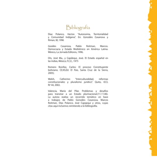 Bibliografía
	
Díaz Polanco, Hector. “Autonomía, Territorialidad
y Comunidad Indígena”. En: Gonzáles Casanova y
Riman, M, 1996
Gozáles Casanova, Pablo Roitman, Marcos.
Democracia y Estado Multiétnico en América Latina.
México, La Jornada Editores, 1996.
Ots, José Ma., y Capdequi, José. El Estado español en
las Indias, México, F.C.E., 1975
Romero Bonifaz, Carlos: El proceso Constituyente
boliviano. CEJIS,Ed. El País, Santa Cruz de la Sierra,
2005).
Walsh, Catherine: “Interculturalidad, reformas
constitucionales y pluralismo jurídico”. Quito, ICCI,
Nº 44, 2002.
Valencia, María del Pilar. Problemas y desafíos
para transitar a un Estado plurinacional.(11.11.06).
La autora realiza un recorrido temático en base
a trabajos de Pablo Gonzáles Casanova, Marcos
Roitman, Días Polanco, José Capqequi y otros, cuyas
citas aquí incluimos remitiendo a la bibliografía.
 