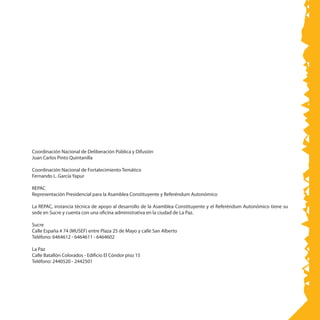 Coordinación Nacional de Deliberación Pública y Difusión
Juan Carlos Pinto Quintanilla
Coordinación Nacional de Fortalecimiento Temático
Fernando L. García Yapur
REPAC
Representación Presidencial para la Asamblea Constituyente y Referéndum Autonómico
La REPAC, instancia técnica de apoyo al desarrollo de la Asamblea Constituyente y el Referéndum Autonómico tiene su
sede en Sucre y cuenta con una oficina administrativa en la ciudad de La Paz.
Sucre
Calle España # 74 (MUSEF) entre Plaza 25 de Mayo y calle San Alberto
Teléfono: 6464612 - 6464611 - 6464602
La Paz
Calle Batallón Colorados - Edificio El Cóndor piso 15
Teléfono: 2440520 - 2442501
 