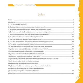 ESTADO PLURINACIONAL
Índice
	
Índice	 ......................................................................................................................................................................................................................... 3
Introducción................................................................................................................................................................................................................... 5
1. ¿Qué es un“modelo de Estado”?........................................................................................................................................................................ 6
2. ¿Cuáles son los elementos constitutivos de un Estado en general?..................................................................................................... 6
3. ¿Cuáles son los sistemas republicanos vigentes en la mayoría de los países?................................................................................. 7
4. ¿Cuál es el modelo de Estado que proponen las organizaciones indígenas?................................................................................... 9
5. ¿Qué es un Estado plurinacional en la perspectiva indígena-campesina?......................................................................................12
6. ¿En qué consiste el carácter unitario del Estado plurinacional?...........................................................................................................12
7. ¿Cuál es el fundamento ideológico de este planteamiento?.................................................................................................................13
8. ¿Qué otros planteamientos teóricos conocidos apuntan al Estado plurinacional?......................................................................14
9. ¿Para qué se producirá el Estado plurinacional?........................................................................................................................................16
10. ¿Bajo qué principios sociales y políticos se sostendrá el Estado plurinacional?.........................................................................18
11. ¿Cuáles son los valores del Estado que sostendrán a esos principios?...........................................................................................18
12. ¿Cómo sería el sistema de gobierno del Estado plurinacional? ......................................................................................................19
13. ¿Cómo se estructurarán los Poderes del Estado plurinacional?.........................................................................................................19
14. ¿Qué dicen lospartidos políticos sobre el“cuarto poder”? .................................................................................................................21
15. ¿De parte de quiénes existe oposición a la formación del Estado Plurinacional y por qué? ..................................................22
16. ¿En concreto cuáles son los principales intereses que
defienden quienes se oponen al Estado Plurinacional?..............................................................................................................................22
17. ¿Cuáles son las diferentes posiciones que se discuten y discutirán sobre la
reorganización territorial del país, en el marco de las autonomías
y la descentralización político-administrativa del Estado?.........................................................................................................................23
Bibliografía....................................................................................................................................................................................................................25
 