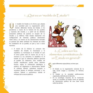 ESTADO PLURINACIONAL
1. ¿Qué es un “modelo de Estado”?
U
n modelo de Estado es la forma que adopta
una sociedad para su organización plena.
Existen diferentes formas de Estado, si las
percibimos a través de la historia de los pueblos
y naciones del mundo, o a partir de las distintas
posiciones políticas de quienes se ocupan de su
estudio y su defensa. Todo Estado representa una
configuración de intereses políticos dominantes
sobre otros, y al menos en las declaraciones formales
se postula que debe satisfacer los intereses de todos
los ciudadanos de un pueblo, un país y una o varias
naciones.
•	 A través de la historia se conocen dos
modelos de Estado: la monarquía y la
república. La monarquía es el Estado en que
el único poder está en manos de un rey o
monarca (y sus asesores); la república es el
Estado en que la soberanía debería ejercerla
el pueblo (el soberano). Este modelo de
Estado republicano puede tener distintas
formas, según la orientación ideológica y
política: ser oligárquico o democrático (desde
el enfoque liberal); capitalista burgués o
socialista (desde el enfoque marxista); o ser
unitario, federal o autonómico (desde el
enfoque de la ciencia política).
S
egún diferentes especialistas se tiene que:
•	 El Estado es la organización racional de la
vida social. (Legaz y Lacambra, en Romero,
2005)
•	 El Estado es la sociedad políticamente
organizada, definida por el derecho.
•	 En la sociología marxista de la revolución
social, se considera al Estado como un aparato
de dominación política de una clase social
sobre las demás.
2. ¿Cuáles son los
elementos constitutivos de
un Estado en general?
 
