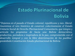 Estado Plurinacional de Bolivia “Dejamos en el pasado el Estado colonial, republicano y neo- liberal. Asumimos el reto histórico de construir colectivamente el Estado Unitario Social de Derecho Plurinacional Comunitario, que integra y articula los propósitos de hacia una Bolivia democrática, productiva, portadora e inspiradora de la paz, comprometida con el desarrollo integral y con la libre determinación de los pueblos.” preámbulo Constitución Estado plurinacional de Bolivia 