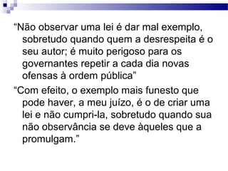 “Não observar uma lei é dar mal exemplo,
sobretudo quando quem a desrespeita é o
seu autor; é muito perigoso para os
governantes repetir a cada dia novas
ofensas à ordem pública”
“Com efeito, o exemplo mais funesto que
pode haver, a meu juízo, é o de criar uma
lei e não cumpri-la, sobretudo quando sua
não observância se deve àqueles que a
promulgam.”
 
