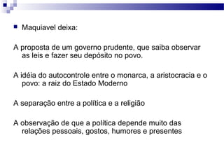  Maquiavel deixa:
A proposta de um governo prudente, que saiba observar
as leis e fazer seu depósito no povo.
A idéia do autocontrole entre o monarca, a aristocracia e o
povo: a raiz do Estado Moderno
A separação entre a política e a religião
A observação de que a política depende muito das
relações pessoais, gostos, humores e presentes
 