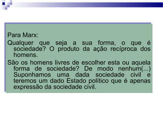 Para Marx:
Qualquer que seja a sua forma, o que é
sociedade? O produto da ação recíproca dos
homens.
São os homens livres de escolher esta ou aquela
forma de sociedade? De modo nenhum(...)
Suponhamos uma dada sociedade civil e
teremos um dado Estado político que é apenas
expressão da sociedade civil.
Para Marx:
Qualquer que seja a sua forma, o que é
sociedade? O produto da ação recíproca dos
homens.
São os homens livres de escolher esta ou aquela
forma de sociedade? De modo nenhum(...)
Suponhamos uma dada sociedade civil e
teremos um dado Estado político que é apenas
expressão da sociedade civil.
 