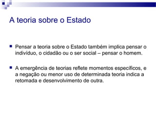 A teoria sobre o Estado
 Pensar a teoria sobre o Estado também implica pensar o
indivíduo, o cidadão ou o ser social – pensar o homem.
 A emergência de teorias reflete momentos específicos, e
a negação ou menor uso de determinada teoria indica a
retomada e desenvolvimento de outra.
 