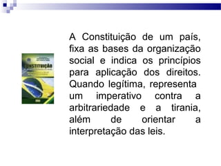 A Constituição de um país,
fixa as bases da organização
social e indica os princípios
para aplicação dos direitos.
Quando legítima, representa
um imperativo contra a
arbitrariedade e a tirania,
além de orientar a
interpretação das leis.
 