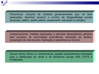 Preventivas: conjunto de medidas governamentais que, se bem
adequadas, deveriam produzir o mínimo de desigualdades sociais
(emprego, salário, saúde pública, saneamento, educação e nutrição);
Compensatórias: medidas destinadas a remediar desequilíbrios gerados
pelo processo de acumulação (previdência, educação de adultos,
preparação de mão-de-obra, habitação e assistência ao menor);
Sociais Strictu Senso ou redistributivas: aquelas explicitamente orientadas
para a distribuição de renda e de benefícios sociais (PIS, FGTS e
FUNRURAL
 