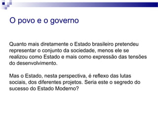 Quanto mais diretamente o Estado brasileiro pretendeu
representar o conjunto da sociedade, menos ele se
realizou como Estado e mais como expressão das tensões
do desenvolvimento.
Mas o Estado, nesta perspectiva, é reflexo das lutas
sociais, dos diferentes projetos. Seria este o segredo do
sucesso do Estado Moderno?
O povo e o governo
 