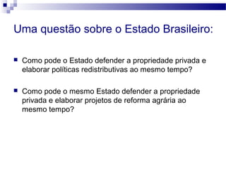 Uma questão sobre o Estado Brasileiro:
 Como pode o Estado defender a propriedade privada e
elaborar políticas redistributivas ao mesmo tempo?
 Como pode o mesmo Estado defender a propriedade
privada e elaborar projetos de reforma agrária ao
mesmo tempo?
 