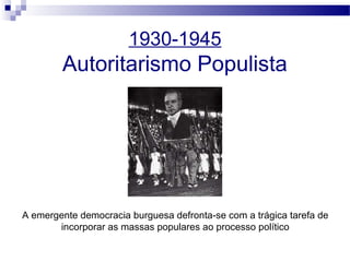 1930-1945
Autoritarismo Populista
A emergente democracia burguesa defronta-se com a trágica tarefa de
incorporar as massas populares ao processo político
 