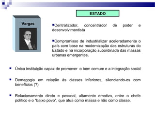 Vargas Centralizador, concentrador de poder e
desenvolvimentista
Compromisso de industrializar aceleradamente o
país com base na modernização das estruturas do
Estado e na incorporação subordinada das massas
urbanas emergentes.
ESTADO
 Única instituição capaz de promover o bem comum e a integração social
 Demagogia em relação às classes inferiores, silenciando-os com
benefícios (?)
 Relacionamento direto e pessoal, altamente emotivo, entre o chefe
político e o "baixo povo", que atua como massa e não como classe.
 