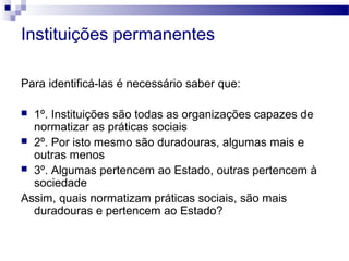 Instituições permanentes
Para identificá-las é necessário saber que:
 1º. Instituições são todas as organizações capazes de
normatizar as práticas sociais
 2º. Por isto mesmo são duradouras, algumas mais e
outras menos
 3º. Algumas pertencem ao Estado, outras pertencem à
sociedade
Assim, quais normatizam práticas sociais, são mais
duradouras e pertencem ao Estado?
 