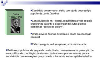 Dutra
1946 -1950
Candidato conservador, eleito com ajuda do prestígio
popular de Jânio Quadros
Constituição de 46 – liberal, regularizou a vida do país
procurando garantir o desenrolar das lutas político-
partidárias “dentro da ordem”.
União deveria fixar as diretrizes e bases da educação
nacional
País conseguiu, a duras penas, uma democracia.
Políticos populistas, de esquerda ou de direita, baseavam-se na promoção de
uma política de conciliação de classes, tentando cooptar as massas para a
convivência com um regime que prometia a harmonia entre capital e trabalho.
 