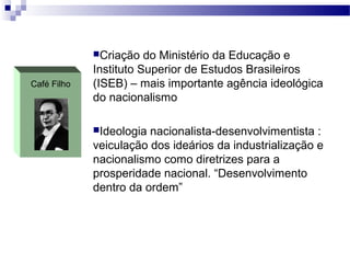 Café Filho
Criação do Ministério da Educação e
Instituto Superior de Estudos Brasileiros
(ISEB) – mais importante agência ideológica
do nacionalismo
Ideologia nacionalista-desenvolvimentista :
veiculação dos ideários da industrialização e
nacionalismo como diretrizes para a
prosperidade nacional. “Desenvolvimento
dentro da ordem”
 