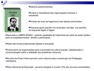 Goulart
1961
Sistema parlamentarista
Cresce a importância das organizações sindicais e
estudantis.
Período de crise da hegemonia das classes dominantes
Razoável apoio popular nos sindicatos, escolas, nos partidos
de esquerda legais e ilegais
Aprovada a LDBEN 4024/61 : garantiu igualdade de tratamento por parte do poder público
para os estabelecimentos oficiais e particulares.
Abalo das forças progressistas ligadas à educação
Crescimento de organizações para a promoção da cultura popular, alfabetização e
conscientização sobre a realidade dos problemas nacionais.
Escritos de Paulo Freire serviram como alicerce para a construção da Pedagogia
Libertadora
Plano Nacional de Educação : governo obrigado a investir 12% dos recursos arrecadados
 