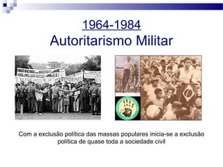 1964-1984
Autoritarismo Militar
Com a exclusão política das massas populares inicia-se a exclusão
política de quase toda a sociedade civil
 