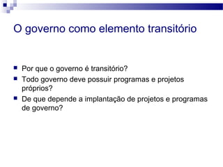 O governo como elemento transitório
 Por que o governo é transitório?
 Todo governo deve possuir programas e projetos
próprios?
 De que depende a implantação de projetos e programas
de governo?
 