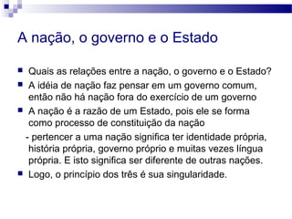 A nação, o governo e o Estado
 Quais as relações entre a nação, o governo e o Estado?
 A idéia de nação faz pensar em um governo comum,
então não há nação fora do exercício de um governo
 A nação é a razão de um Estado, pois ele se forma
como processo de constituição da nação
- pertencer a uma nação significa ter identidade própria,
história própria, governo próprio e muitas vezes língua
própria. E isto significa ser diferente de outras nações.
 Logo, o princípio dos três é sua singularidade.
 