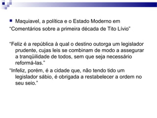  Maquiavel, a política e o Estado Moderno em
“Comentários sobre a primeira década de Tito Lívio”
“Feliz é a república à qual o destino outorga um legislador
prudente, cujas leis se combinam de modo a assegurar
a tranqüilidade de todos, sem que seja necessário
reformá-las.”
“Infeliz, porém, é a cidade que, não tendo tido um
legislador sábio, é obrigada a restabelecer a ordem no
seu seio.”
 