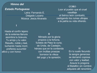 Himno del Estado Portuguesa CORO Loor al pueblo que el cruel vasallajeal ibérico león combatió,castigando los ruines ultrajesa la patria su vida ofrendo.Letra: Fernando E. Delgado LozanoMúsica: Jesús Alvarado   IHasta el confín lejanode la extensa llanuraasombra tu bravura,Tu arrojo y tu valor.Resulto, noble y leal,luchando hasta morir,prefieres sucumbiraltivo y con honor. II Mimado por la gloriapropicio a la fortuna,fuísteis de Páez la cuna,de Unda, de Castejón,héroes que en la contiendacon ínclitas proezasborraron la vilezadel yugo y la opresión.  IIIEn tu suelo fecundola sangre generosase derramó copiosacon valor y lealtad.Araure lo pregonael Batallón sin nombreadquiere allí renombre.