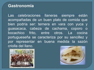 GastronomíaLas celebraciones llaneras siempre están acompañadas de un buen plato de comida que bien podría ser: ternera en vara con yuca y guasacaca, cabeza de cachama, coporo o bocachico frito, entre otros. La cocina portugueseña se caracteriza por su sencillez y por representar en buena medida la sazón criolla del llano.