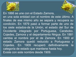 En 1866 se une con el Estado Zamora, en una sola entidad con el nombre de este último. A finales de ese mismo año se separa y recupera su condición. En 1879 pasó a formar parte de uno de los siete estados-de la Unión, el estado del Sur de Occidente integrado por Portuguesa, Carabobo, Cojedes, Zamora y el departamento Nirgua. En 1881 cambia el nombre por el de Zamora. En 1900 el estado Zamora quedó reducido a Portuguesa y Cojedes. En 1909 recuperó definitivamente la categoría de estado que mantiene hasta hoy.Existe con este nombre desde 1909.