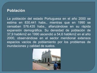 PoblaciónLa población del estado Portuguesa en el año 2000 se estima en 830.441 habs., mientras que en 1990 se censaban 576.435 habs., afianzándose en su rápida expansión demográfica. Su densidad de población de 37,9 hablkrn2 en 1990 ascendió a 54,6 hablkrn2 en el año 2000, observándose en el sector meridional extensos espacios vacíos de poblamiento por los problemas de inundaciones y calidad de suelos.
