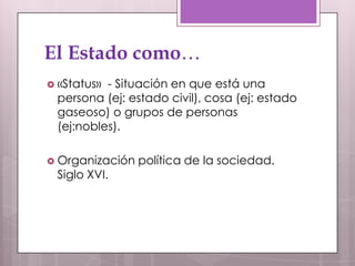 El Estado como…
 «Status»- Situación en que está una
 persona (ej: estado civil), cosa (ej: estado
 gaseoso) o grupos de personas
 (ej:nobles).

 Organización   política de la sociedad.
 Siglo XVI.
 