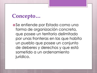 Concepto…
 Se entiende por Estado como una
 forma de organización concreta,
 que posee un territorio delimitado
 por unas fronteras en las que habita
 un pueblo que posee un conjunto
 de deberes y derechos y que está
 sometido a un ordenamiento
 jurídico.
 