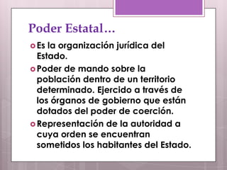 Poder Estatal…
 Es la organización jurídica del
  Estado.
 Poder de mando sobre la
  población dentro de un territorio
  determinado. Ejercido a través de
  los órganos de gobierno que están
  dotados del poder de coerción.
 Representación de la autoridad a
  cuya orden se encuentran
  sometidos los habitantes del Estado.
 