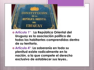  Artículo 1° : La República Oriental del
  Uruguay es la asociación política de
  todos los habitantes comprendidos dentro
  de su territorio.
 Artículo 4°: La soberanía en toda su
  plenitud existe radicalmente en la
  nación, a la que compete el derecho
  exclusivo de establecer sus leyes..
 