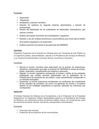 Funciones

    Supervisión
    Regulación
    fiscalización y sanción normativa
    Solución de reclamos en segunda instancia administrativa y solución de
     controversias.
    Estudio del desempeño de los subsectores de electricidad, hidrocarburos, gas
       natural y minería.
    Análisis del impacto económico de la fiscalización y regulación.
    Revisión y uso de modelos económicos y econométricos que sirvan para el diseño
       de la política regulatoria y de supervisión.
    Análisis económico de soporte a las gerencias del OSINERG


OSITRAN
Organismo Supervisor de la Inversión en Infraestructura de Transporte de Uso Público es
un organismo público, descentralizado, adscrito a la Presidencia del Consejo de Ministros
y con autonomía administrativa, funcional, técnica, económica y financiera.

Funciones

    Normar La función normativa está relacionada con la emisión de resoluciones,
     directivas y lineamientos que rigen el accionar de OSITRAN en temas de acceso,
     tarifas, supervisión, procedimientos de reclamos y sanciones.
    Regular: La función reguladora corresponde al acceso y tarifas de las entidades
     prestadoras que brindan servicios relacionados con la explotación de la
     infraestructura de transporte de uso público, cuyas características corresponden a
     un mercado monopólico.
    Supervisar: La función supervisora corresponde a la verificación del cumplimiento
     de los contratos de concesión, así como a la aplicación de normas y el sistema
     tarifario de las entidades prestadoras en general, aplicando las sanciones que
     correspondan.

INDECOPI

El Instituto Nacional de Defensa de la Competencia y de la Protección de la Propiedad
Intelectual es un Organismo Público Especializado adscrito a la Presidencia del Consejo
de Ministros, con personería jurídica de derecho público interno. En consecuencia, goza
de autonomía funcional, técnica, económica, presupuestal y administrativa.

Funciones

    Promoción del mercado
    Protección de los derechos de los consumidores.
 