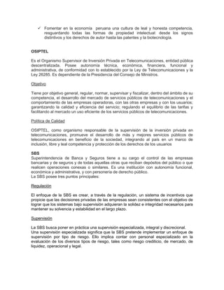  Fomentar en la economía peruana una cultura de leal y honesta competencia,
     resguardando todas las formas de propiedad intelectual: desde los signos
     distintivos y los derechos de autor hasta las patentes y la biotecnología.


OSIPTEL

Es el Organismo Supervisor de Inversión Privada en Telecomunicaciones, entidad pública
descentralizada. Posee autonomía técnica, económica, financiera, funcional y
administrativa, de conformidad con lo establecido por la Ley de Telecomunicaciones y la
Ley 26285. Es dependiente de la Presidencia del Consejo de Ministros.

Objetivo

Tiene por objetivo general, regular, normar, supervisar y fiscalizar, dentro del ámbito de su
competencia, el desarrollo del mercado de servicios públicos de telecomunicaciones y el
comportamiento de las empresas operadoras, con las otras empresas y con los usuarios;
garantizando la calidad y eficiencia del servicio; regulando el equilibrio de las tarifas y
facilitando al mercado un uso eficiente de los servicios públicos de telecomunicaciones.

Política de Calidad

OSIPTEL, como organismo responsable de la supervisión de la inversión privada en
telecomunicaciones, promueve el desarrollo de más y mejores servicios públicos de
telecomunicaciones en beneficio de la sociedad, integrando al país en un marco de
inclusión, libre y leal competencia y protección de los derechos de los usuarios

SBS
Superintendencia de Banca y Seguros tiene a su cargo el control de las empresas
bancarias y de seguros y de todas aquellas otras que reciban depósitos del público o que
realicen operaciones conexas o similares. Es una institución con autonomía funcional,
económica y administrativa, y con personería de derecho público.
La SBS posee tres puntos principales:

Regulación

El enfoque de la SBS es crear, a través de la regulación, un sistema de incentivos que
propicie que las decisiones privadas de las empresas sean consistentes con el objetivo de
lograr que los sistemas bajo supervisión adquieran la solidez e integridad necesarios para
mantener su solvencia y estabilidad en el largo plazo.

Supervisión

La SBS busca poner en práctica una supervisión especializada, integral y discrecional.
Una supervisión especializada significa que la SBS pretende implementar un enfoque de
supervisión por tipo de riesgo. Ello implica contar con personal especializado en la
evaluación de los diversos tipos de riesgo, tales como riesgo crediticio, de mercado, de
liquidez, operacional y legal.
 