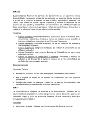 SUNASS

Superintendencia Nacional de Servicios de Saneamiento es un organismo público
descentralizado, transparente e imparcial que actuando con solvencia técnica promueve
el acceso de la población a servicios de agua potable y alcantarillado eficientes y de
calidad, cuya función es normar, regular, supervisar y fiscalizar la prestación de los
servicios de agua potable y alcantarillado, así como resolver los conflictos derivados de
éstos, actuando con autonomía, imparcialidad y eficiencia, con la finalidad de incentivar la
mejora de la calidad de los servicios y cobertura de los servicios

Funciones

    Función normativa: comprende la facultad exclusiva de dictar en el ámbito de su
     competencia, reglamentos, directivas y normas de carácter general aplicables a
     intereses, obligaciones o derechos de las Empresas Prestadoras.
    Función reguladora: comprende la facultad de fijar las tarifas de los servicios y
     actividades bajo su ámbito.
    Función supervisora: comprende la facultad de verificar el cumplimiento de las
     obligaciones legales.
    Función fiscalizadora y sancionadora: Permite a la SUNASS imponer sanciones y
     medidas correctivas.
    Función de solución de controversias y reclamos: comprende la facultad de
     autorizar a los órganos de la sunass a resolver en la vía administrativa los
     conflictos, las controversias y reclamos.

Sector saneamiento

Regulación Tarifaria

    Establece la estructura tarifaria para las empresas prestadoras a nivel nacional.

    Fija y reajusta las tarifas de los servicios de saneamiento para las empresas
    prestadoras.
    Establece los niveles de cobertura y calidad de los servicios de saneamiento para
    cada localidad administrada por las empresas prestadoras.

SUNAT

La Superintendencia Nacional de Aduanas y de Administración Tributaria, es un
organismo técnico especializado, cuenta con personería jurídica de derecho público, con
patrimonio propio y goza de autonomía funcional, técnica, económica, financiera,
presupuestal y administrativa.

Funciones

    Administrar, recaudar y fiscalizar los tributos internos del Gobierno Nacional.
 
