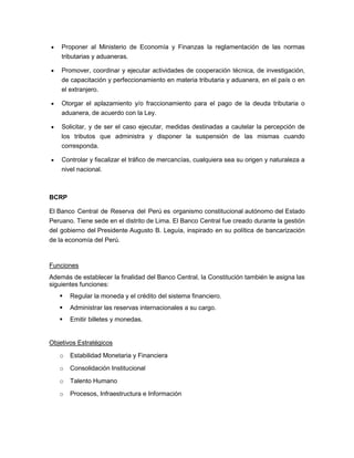 Proponer al Ministerio de Economía y Finanzas la reglamentación de las normas
    tributarias y aduaneras.

    Promover, coordinar y ejecutar actividades de cooperación técnica, de investigación,
    de capacitación y perfeccionamiento en materia tributaria y aduanera, en el país o en
    el extranjero.

    Otorgar el aplazamiento y/o fraccionamiento para el pago de la deuda tributaria o
    aduanera, de acuerdo con la Ley.

    Solicitar, y de ser el caso ejecutar, medidas destinadas a cautelar la percepción de
    los tributos que administra y disponer la suspensión de las mismas cuando
    corresponda.

    Controlar y fiscalizar el tráfico de mercancías, cualquiera sea su origen y naturaleza a
    nivel nacional.



BCRP

El Banco Central de Reserva del Perú es organismo constitucional autónomo del Estado
Peruano. Tiene sede en el distrito de Lima. El Banco Central fue creado durante la gestión
del gobierno del Presidente Augusto B. Leguía, inspirado en su política de bancarización
de la economía del Perú.


Funciones
Además de establecer la finalidad del Banco Central, la Constitución también le asigna las
siguientes funciones:
      Regular la moneda y el crédito del sistema financiero.
      Administrar las reservas internacionales a su cargo.
      Emitir billetes y monedas.


Objetivos Estratégicos

   o   Estabilidad Monetaria y Financiera
   o   Consolidación Institucional

   o   Talento Humano

   o   Procesos, Infraestructura e Información
 