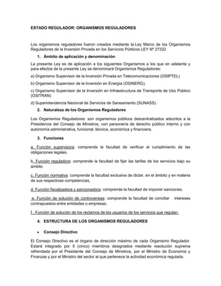 ESTADO REGULADOR: ORGANISMOS REGULADORES



Los organismos reguladores fueron creados mediante la Ley Marco de los Organismos
Reguladores de la Inversión Privada en los Servicios Públicos LEY Nº 27332
   1. Ámbito de aplicación y denominación
La presente Ley es de aplicación a los siguientes Organismos a los que en adelante y
para efectos de la presente Ley se denominará Organismos Reguladores:
a) Organismo Supervisor de la Inversión Privada en Telecomunicaciones (OSIPTEL)
b) Organismo Supervisor de la Inversión en Energía (OSINERG);
c) Organismo Supervisor de la Inversión en Infraestructura de Transporte de Uso Público
(OSITRAN)
d) Superintendencia Nacional de Servicios de Saneamiento (SUNASS).
   2. Naturaleza de los Organismos Reguladores

Los Organismos Reguladores: son organismos públicos descentralizados adscritos a la
Presidencia del Consejo de Ministros, con personería de derecho público interno y con
autonomía administrativa, funcional, técnica, económica y financiera.

   3. Funciones

a. Función supervisora: comprende la facultad de verificar el cumplimiento de las
obligaciones legales.

b. Función reguladora: comprende la facultad de fijar las tarifas de los servicios bajo su
ámbito

c. Función normativa: comprende la facultad exclusiva de dictar, en el ámbito y en materia
de sus respectivas competencias.

d. Función fiscalizadora y sancionadora: comprende la facultad de imponer sanciones.

 e. Función de solución de controversias: comprende la facultad de conciliar      intereses
contrapuestos entre entidades o empresas.

f . Función de solución de los reclamos de los usuarios de los servicios que regulan.

   4. ESTRUCTURA DE LOS ORGANISMOS REGULADORES

       Consejo Directivo

El Consejo Directivo es el órgano de dirección máximo de cada Organismo Regulador.
Estará integrado por 5 (cinco) miembros designados mediante resolución suprema
refrendada por el Presidente del Consejo de Ministros, por el Ministro de Economía y
Finanzas y por el Ministro del sector al que pertenece la actividad económica regulada.
 