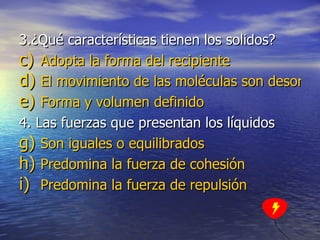 3.¿Qué características tienen los solidos? Adopta la forma del recipiente El movimiento de las moléculas son desordenados Forma y volumen definido 4. Las fuerzas que presentan los líquidos  Son iguales o equilibrados Predomina la fuerza de cohesión Predomina la fuerza de repulsión 