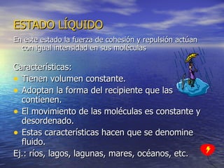 En este estado la fuerza de cohesión y repulsión actúan con igual intensidad en sus moléculas Características: Tienen volumen constante. Adoptan la forma del recipiente que las contienen. El movimiento de las moléculas es constante y desordenado. Estas características hacen que se denomine fluido. Ej.: ríos, lagos, lagunas, mares, océanos, etc. ESTADO LÍQUIDO 