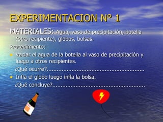 EXPERIMENTACION N° 1 MATERIALES:  Agua, vaso de precipitación, botella (otro recipiente), globos, bolsas. Procedimiento: Vaciar el agua de la botella al vaso de precipitación y luego a otros recipientes. ¿Qué ocurre?........................................................... Infla el globo luego infla la bolsa. ¿Qué concluye?........................................................ 